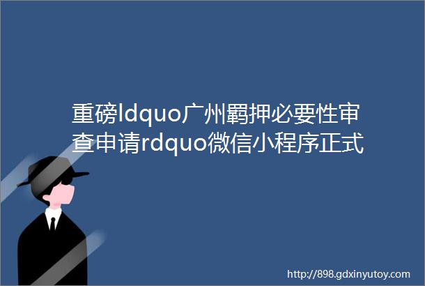 重磅ldquo广州羁押必要性审查申请rdquo微信小程序正式上线